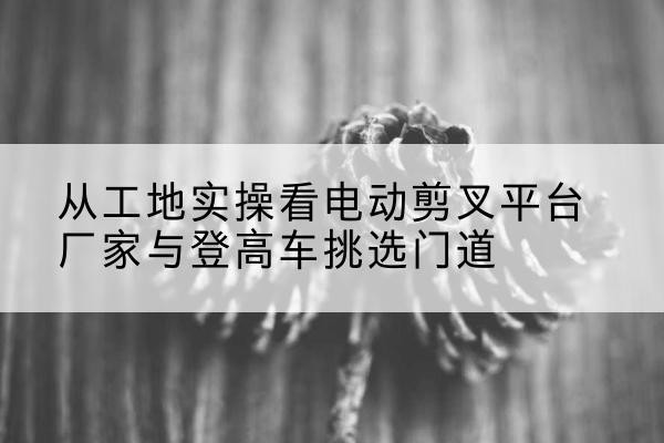 金秀电动剪叉升降平台厂家-从工地实操看电动剪叉平台厂家与登高车挑选门道